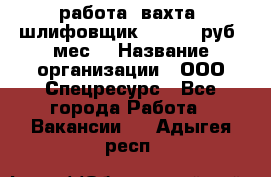 работа. вахта. шлифовщик. 50 000 руб./мес. › Название организации ­ ООО Спецресурс - Все города Работа » Вакансии   . Адыгея респ.